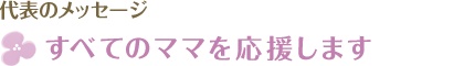 代表のメッセージ　すべてのママを応援します