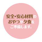 安全・安心材料のおやつや夕食をご準備します。