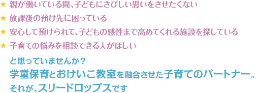 親が働いている間、子どもにさびしい思いをさせたくない　放課後の預け先に困っている　安心して預けられて、子どもの感性まで高めてくれる施設を探している　子育ての悩みを相談できる人がほしい　と思っていませんか？学童保育とおけいこ教室を融合させた子育てのパートナー。それが、スリードロップスです